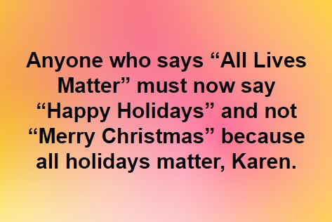 This meme is a humorous commentary on the "All Lives Matter" movement, which has been criticized for being a response to the Black Lives Matter movement. The meme suggests that the phrase "All Lives Matter" is being used as a response to the Black Lives Matter movement, but is being used in a way that is insensitive and dismissive of the original movement's focus on racial justice. The text in the meme reads: "Anyone who says 'All Lives Matter' must now say 'Happy Holidays' and not 'Merry Christmas' because all holidays matter, Karen."